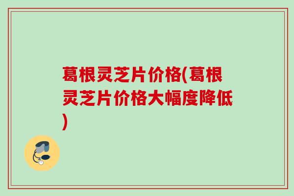葛根灵芝片价格(葛根灵芝片价格大幅度降低)