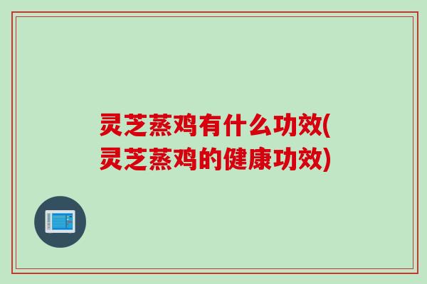 灵芝蒸鸡有什么功效(灵芝蒸鸡的健康功效)