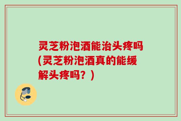 灵芝粉泡酒能治头疼吗(灵芝粉泡酒真的能缓解头疼吗？)