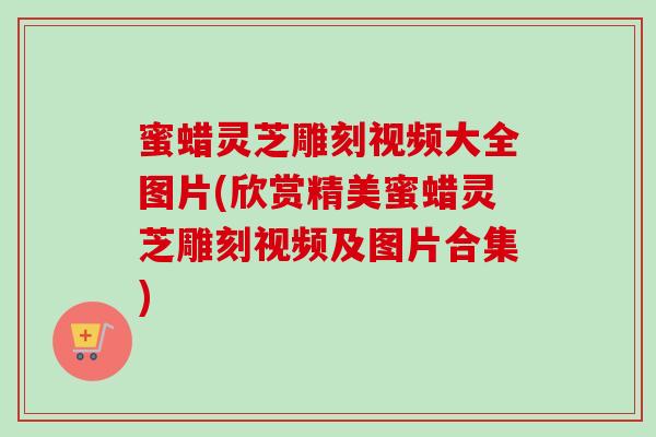 蜜蜡灵芝雕刻视频大全图片(欣赏精美蜜蜡灵芝雕刻视频及图片合集)