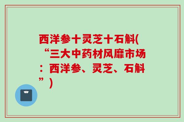 西洋参十灵芝十石斛(“三大中药材风靡市场：西洋参、灵芝、石斛”)