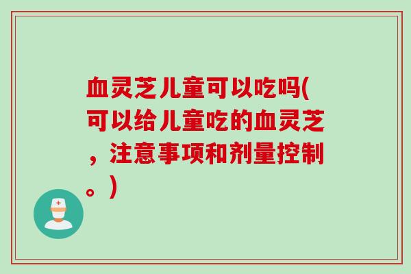 灵芝儿童可以吃吗(可以给儿童吃的灵芝，注意事项和剂量控制。)