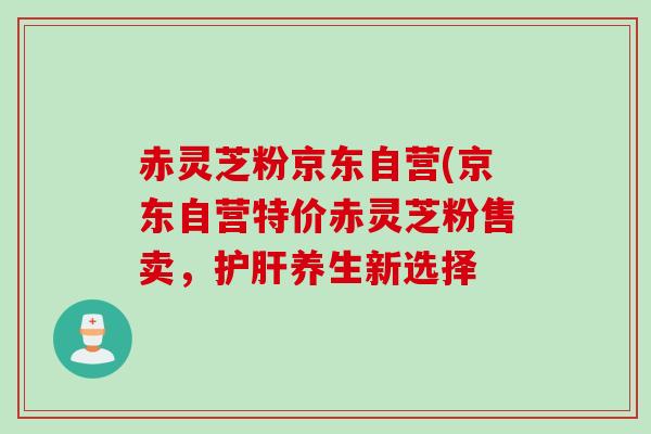 赤灵芝粉京东自营(京东自营特价赤灵芝粉售卖,养生新选择 赤灵芝粉京东自营(京东自营特价赤灵芝粉售卖,养生新选择