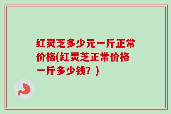 红灵芝多少元一斤正常价格(红灵芝正常价格一斤多少钱？)