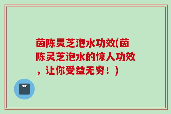 茵陈灵芝泡水功效(茵陈灵芝泡水的惊人功效，让你受益无穷！)