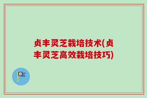 贞丰灵芝栽培技术(贞丰灵芝高效栽培技巧)