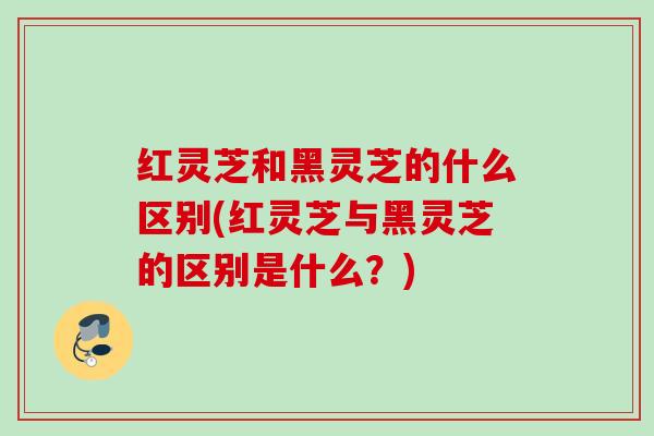 红灵芝和黑灵芝的什么区别(红灵芝与黑灵芝的区别是什么？)