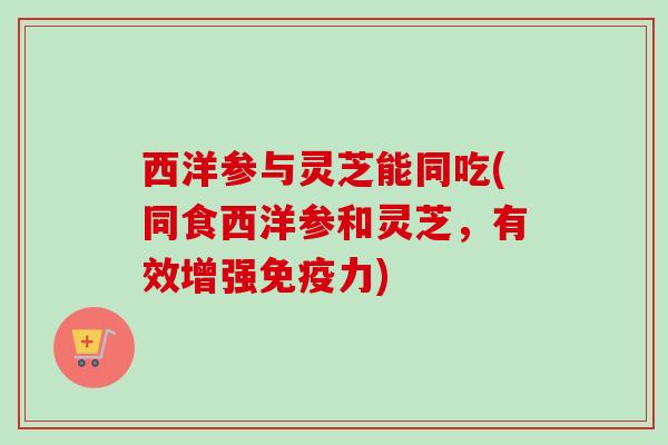 西洋参与灵芝能同吃(同食西洋参和灵芝，有效增强免疫力)
