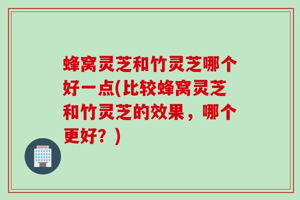 蜂窝灵芝和竹灵芝哪个好一点(比较蜂窝灵芝和竹灵芝的效果，哪个更好？)