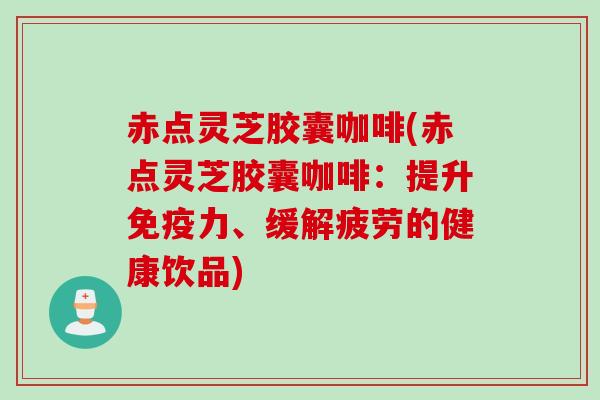 赤点灵芝胶囊咖啡(赤点灵芝胶囊咖啡：提升免疫力、缓解疲劳的健康饮品)