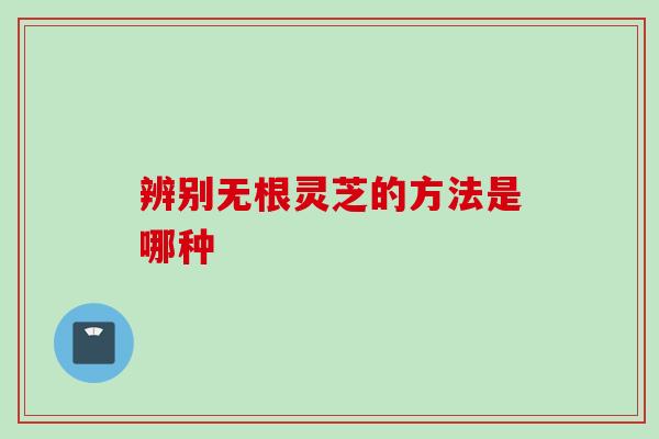 辨别无根灵芝的方法是哪种