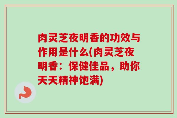 肉灵芝夜明香的功效与作用是什么(肉灵芝夜明香：保健佳品，助你天天精神饱满)
