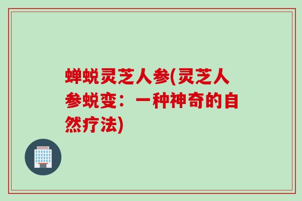 蝉蜕灵芝人参(灵芝人参蜕变：一种神奇的自然疗法)