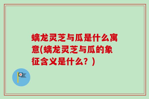 螭龙灵芝与瓜是什么寓意(螭龙灵芝与瓜的象征含义是什么？)