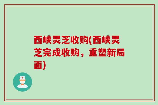 西峡灵芝收购(西峡灵芝完成收购，重塑新局面)