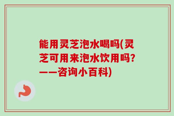 能用灵芝泡水喝吗(灵芝可用来泡水饮用吗？——咨询小百科)
