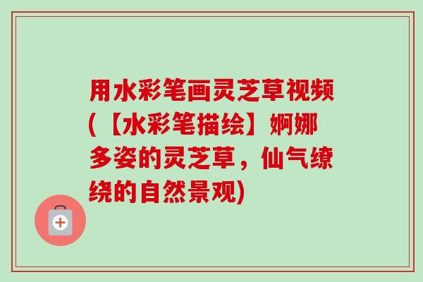 用水彩笔画灵芝草视频(【水彩笔描绘】婀娜多姿的灵芝草，仙气缭绕的自然景观)