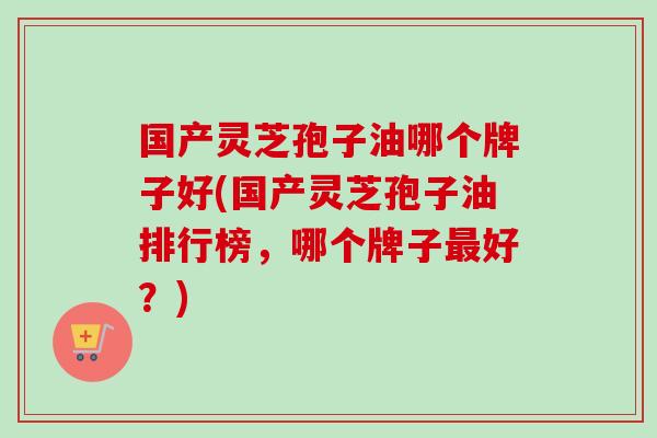国产灵芝孢子油哪个牌子好(国产灵芝孢子油排行榜，哪个牌子最好？)