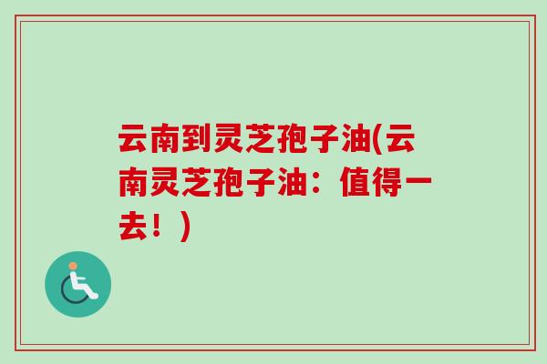 云南到灵芝孢子油(云南灵芝孢子油：值得一去！)