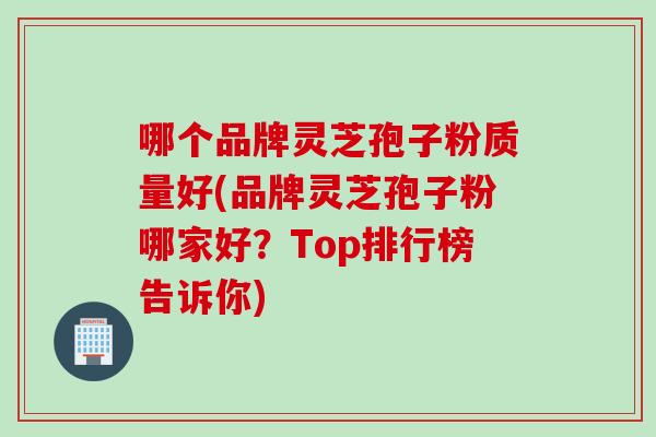 哪个品牌灵芝孢子粉质量好(品牌灵芝孢子粉哪家好？Top排行榜告诉你)
