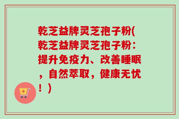 乾芝益牌灵芝孢子粉(乾芝益牌灵芝孢子粉：提升免疫力、改善睡眠，自然萃取，健康无忧！)