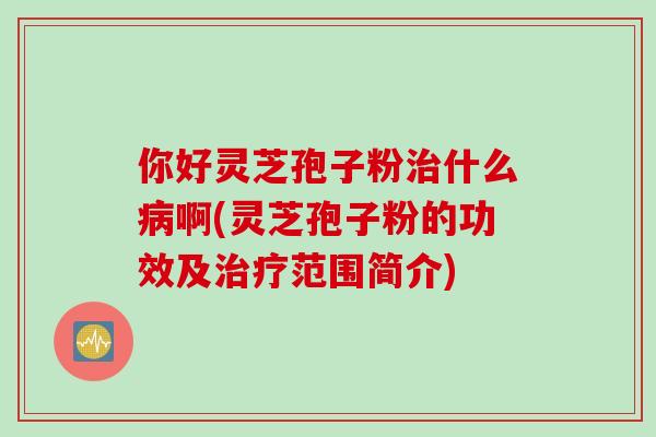 你好灵芝孢子粉治什么病啊(灵芝孢子粉的功效及治疗范围简介)