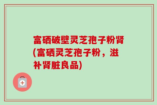 富硒破壁灵芝孢子粉(富硒灵芝孢子粉，滋补脏良品)