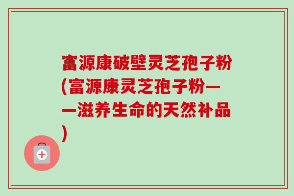 富源康破壁灵芝孢子粉(富源康灵芝孢子粉——滋养生命的天然补品)
