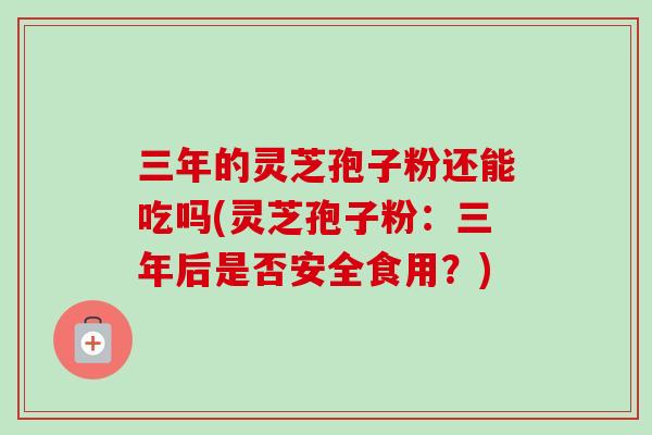三年的灵芝孢子粉还能吃吗(灵芝孢子粉：三年后是否安全食用？)