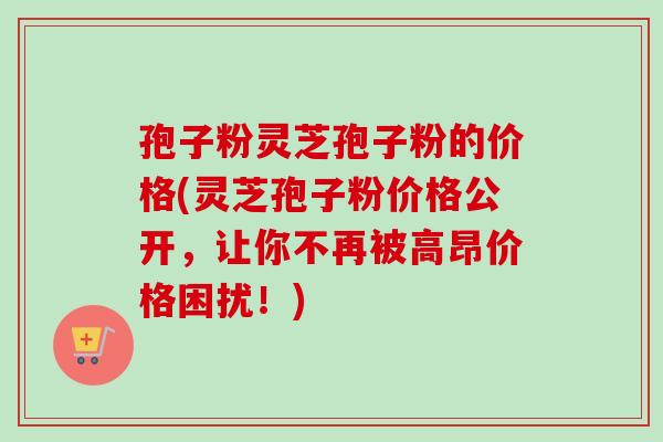 孢子粉灵芝孢子粉的价格(灵芝孢子粉价格公开，让你不再被高昂价格困扰！)