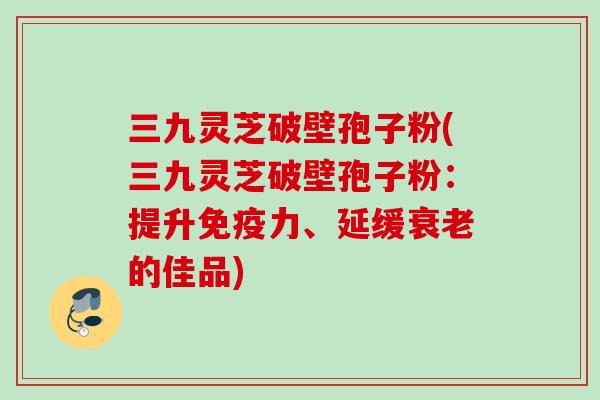 三九灵芝破壁孢子粉(三九灵芝破壁孢子粉：提升免疫力、延缓衰老的佳品)