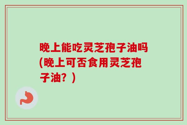 晚上能吃灵芝孢子油吗(晚上可否食用灵芝孢子油？)