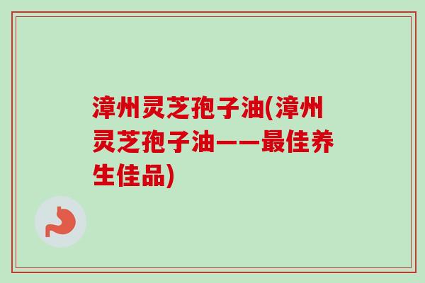 漳州灵芝孢子油(漳州灵芝孢子油——最佳养生佳品)
