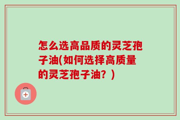 怎么选高品质的灵芝孢子油(如何选择高质量的灵芝孢子油？)