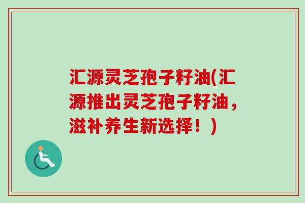 汇源灵芝孢子籽油(汇源推出灵芝孢子籽油，滋补养生新选择！)