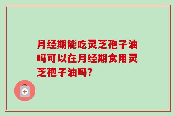 月经期能吃灵芝孢子油吗可以在月经期食用灵芝孢子油吗？