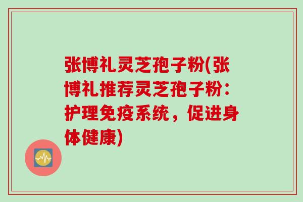 张博礼灵芝孢子粉(张博礼推荐灵芝孢子粉：护理免疫系统，促进身体健康)