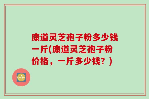 康道灵芝孢子粉多少钱一斤(康道灵芝孢子粉价格，一斤多少钱？)