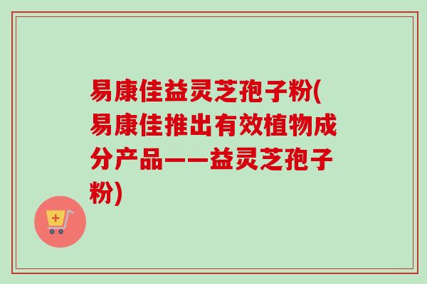 易康佳益灵芝孢子粉(易康佳推出有效植物成分产品——益灵芝孢子粉)