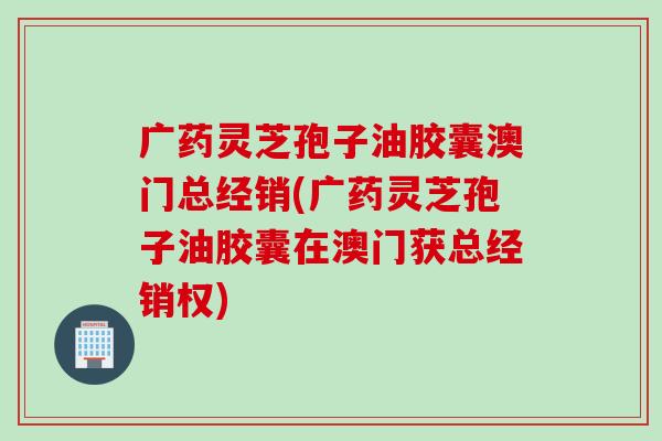 广药灵芝孢子油胶囊澳门总经销(广药灵芝孢子油胶囊在澳门获总经销权)