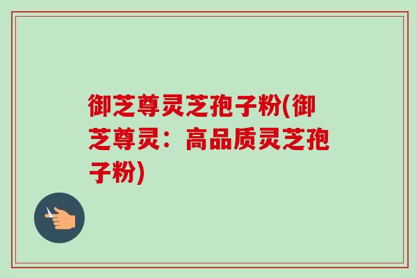 御芝尊灵芝孢子粉(御芝尊灵：高品质灵芝孢子粉)