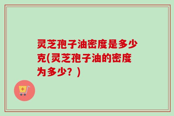 灵芝孢子油密度是多少克(灵芝孢子油的密度为多少？)
