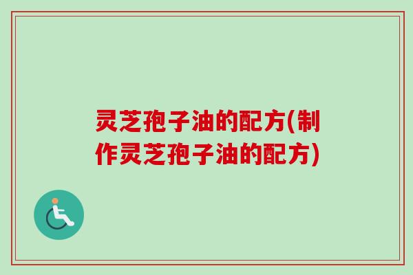 灵芝孢子油的配方(制作灵芝孢子油的配方)