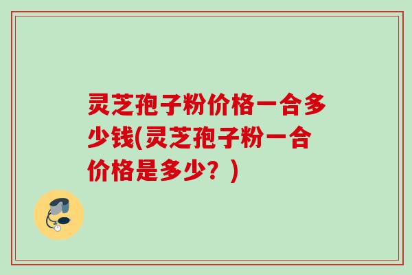 灵芝孢子粉价格一合多少钱(灵芝孢子粉一合价格是多少？)