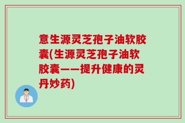 意生源灵芝孢子油软胶囊(生源灵芝孢子油软胶囊——提升健康的灵丹妙药)