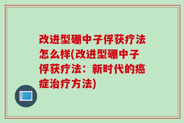改进型硼中子俘获疗法怎么样(改进型硼中子俘获疗法：新时代的癌症治疗方法)