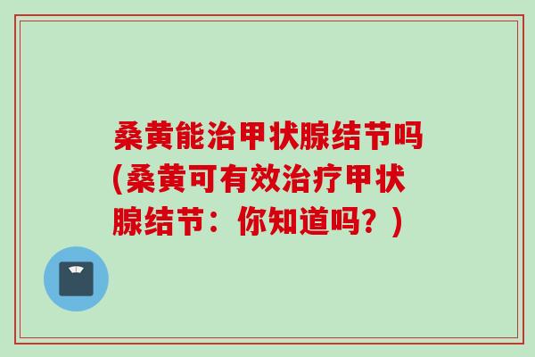 桑黄能治甲状腺结节吗(桑黄可有效治疗甲状腺结节：你知道吗？)