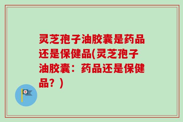 灵芝孢子油胶囊是药品还是保健品(灵芝孢子油胶囊：药品还是保健品？)
