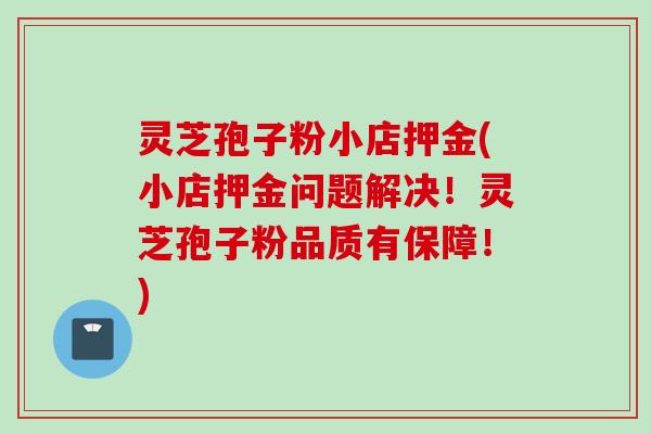 灵芝孢子粉小店押金(小店押金问题解决！灵芝孢子粉品质有保障！)