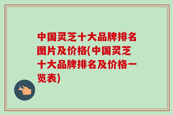 中国灵芝十大品牌排名图片及价格(中国灵芝十大品牌排名及价格一览表)